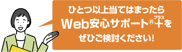 ひとつ以上当てはまったらWeb安心サポート®+(プラス)をぜひご検討ください!